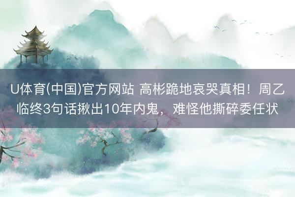 U体育(中国)官方网站 高彬跪地哀哭真相!周乙临终3句话揪出10年内鬼,难怪他撕碎委任状