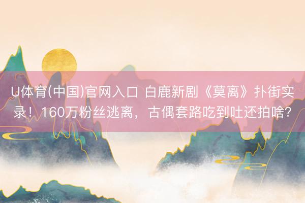 U体育(中国)官网入口 白鹿新剧《莫离》扑街实录！160万粉丝逃离，古偶套路吃到吐还拍啥？