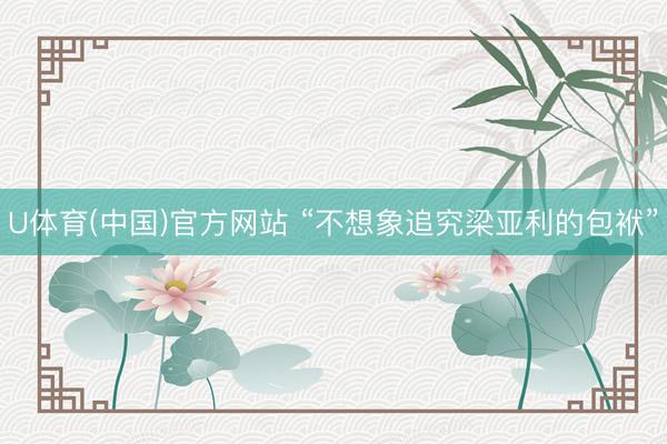 U体育(中国)官方网站 “不想象追究梁亚利的包袱”