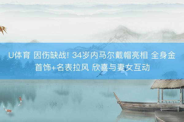U体育 因伤缺战! 34岁内马尔戴帽亮相 全身金首饰+名表拉风 欣喜与妻女互动