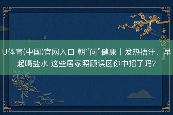 U体育(中国)官网入口 朝“问”健康丨发热捂汗、早起喝盐水 这些居家照顾误区你中招了吗?