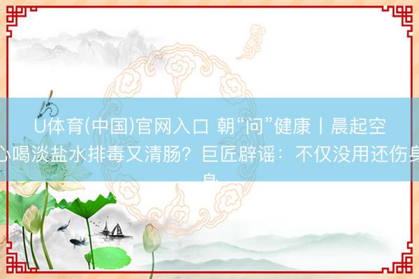 U体育(中国)官网入口 朝“问”健康丨晨起空心喝淡盐水排毒又清肠？巨匠辟谣：不仅没用还伤身