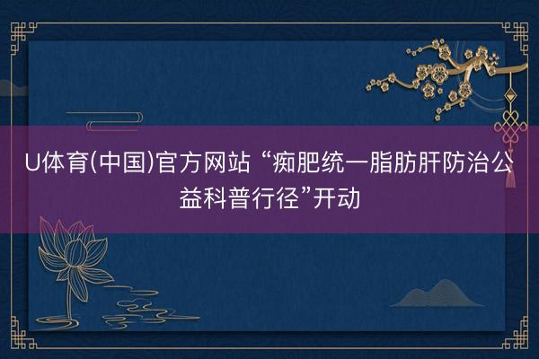 U体育(中国)官方网站 “痴肥统一脂肪肝防治公益科普行径”开动