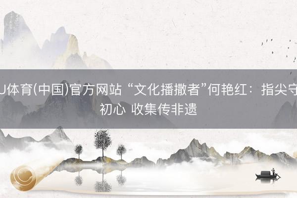 U体育(中国)官方网站 “文化播撒者”何艳红：指尖守初心 收集传非遗