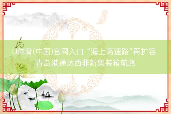 U体育(中国)官网入口 “海上高速路”再扩容 青岛港通达西非新集装箱航路