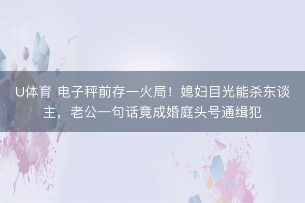 U体育 电子秤前存一火局！媳妇目光能杀东谈主，老公一句话竟成婚庭头号通缉犯