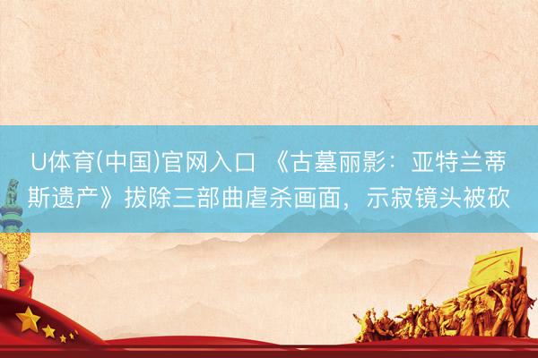 U体育(中国)官网入口 《古墓丽影:亚特兰蒂斯遗产》拔除三部曲虐杀画面,示寂镜头被砍
