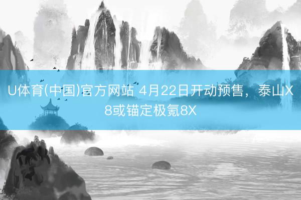 U体育(中国)官方网站 4月22日开动预售，泰山X8或锚定极氪8X