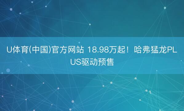 U体育(中国)官方网站 18.98万起！哈弗猛龙PLUS驱动预售