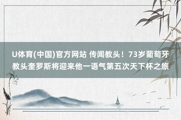 U体育(中国)官方网站 传闻教头！73岁葡萄牙教头奎罗斯将迎来他一语气第五次天下杯之旅