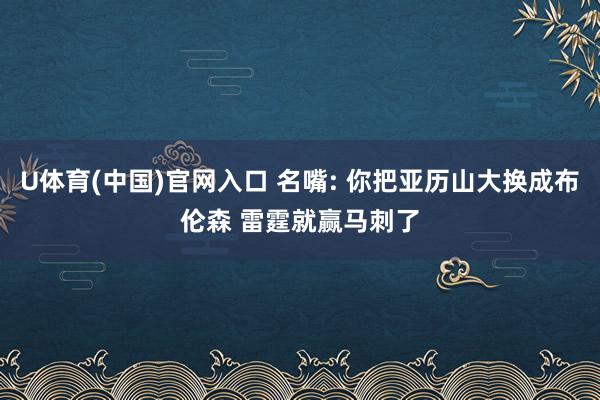U体育(中国)官网入口 名嘴: 你把亚历山大换成布伦森 雷霆就赢马刺了