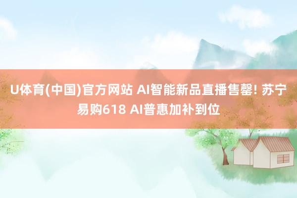 U体育(中国)官方网站 AI智能新品直播售罄! 苏宁易购618 AI普惠加补到位