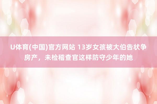 U体育(中国)官方网站 13岁女孩被大伯告状争房产,未检稽查官这样防守少年的她