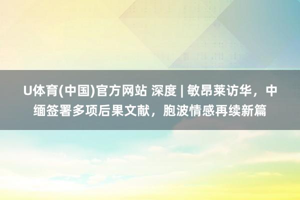U体育(中国)官方网站 深度 | 敏昂莱访华，中缅签署多项后果文献，胞波情感再续新篇