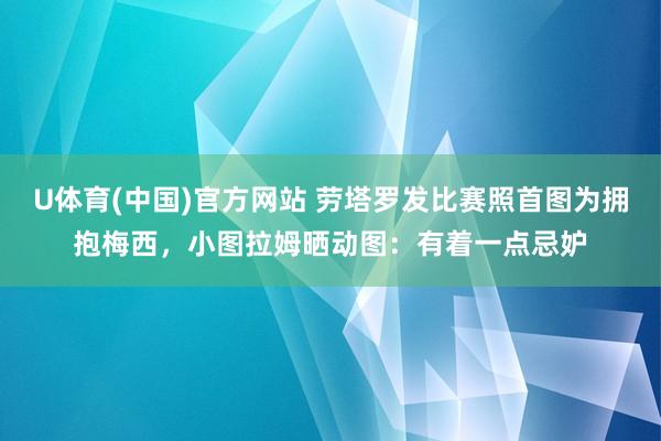U体育(中国)官方网站 劳塔罗发比赛照首图为拥抱梅西，小图拉姆晒动图：有着一点忌妒