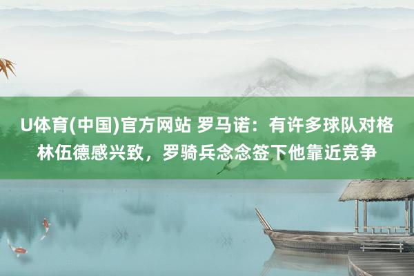 U体育(中国)官方网站 罗马诺:有许多球队对格林伍德感兴致,罗骑兵念念签下他靠近竞争