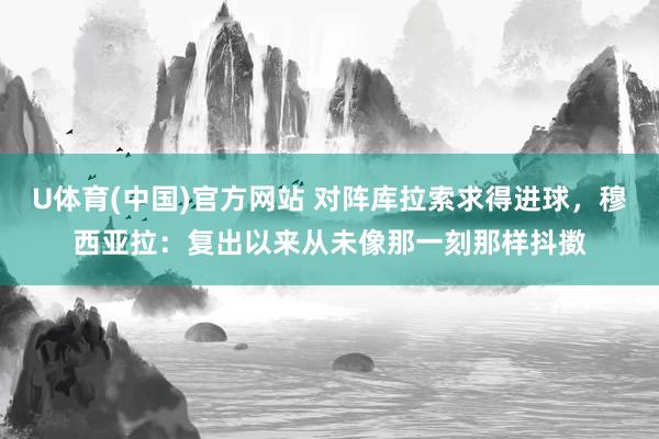 U体育(中国)官方网站 对阵库拉索求得进球,穆西亚拉:复出以来从未像那一刻那样抖擞